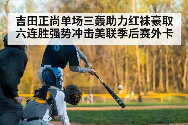 吉田正尚单场三轰助力红袜豪取六连胜强势冲击美联季后赛外卡