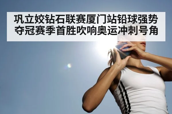 巩立姣钻石联赛厦门站铅球强势夺冠赛季首胜吹响奥运冲刺号角