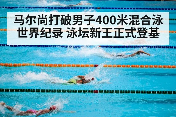 马尔尚打破男子400米混合泳世界纪录 泳坛新王正式登基